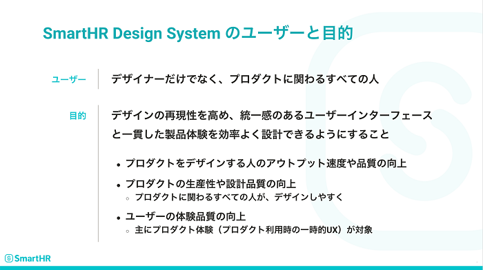 SmartHR Design Systemのユーザーは「デザイナーだけでなく、プロダクトに関わるすべての人」であり、目的は「デザインの再現性を高め、統一感のあるユーザーインターフェースと一貫した製品体験を効率よく設計できるようにすること」です。目的には、プロダクトをデザインする人のアウトプット速度や品質を向上すること、プロダクトの生産性や設計品質を向上すること、ユーザーのプロダクト体験（プロダクト利用時の一時的UX）を向上することを含みます。