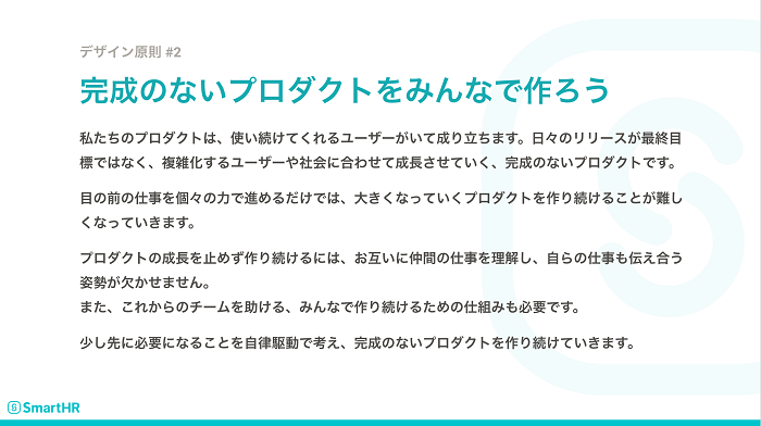 SmartHRプロダクトのデザイン原則「完成のないプロダクトをみんなで作ろう」。私たちのプロダクトは、使い続けてくれるユーザーがいて成り立ちます。日々のリリースが最終目標ではなく、複雑化するユーザーや社会に合わせて成長させていく、完成のないプロダクトです。目の前の仕事を個々の力で進めるだけでは、大きくなっていくプロダクトを作り続けることが難しくなっていきます。プロダクトの成長を止めず作り続けるには、お互いに仲間の仕事を理解し、自らの仕事も伝え合う姿勢が欠かせません。また、これからのチームを助ける、みんなで作り続けるための仕組みも必要です。少し先に必要になることを自律駆動で考え、完成のないプロダクトを作り続けていきます。